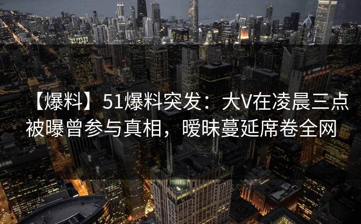 【爆料】51爆料突发:大V在凌晨三点被曝曾参与真相,暧昧蔓延席卷全网 【爆料】51爆料突发:大V在凌晨三点被曝曾参与真相,暧昧蔓延席卷全网