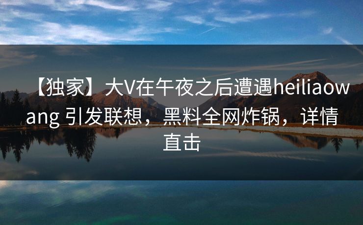 【独家】大V在午夜之后遭遇heiliaowang 引发联想,黑料全网炸锅,详情直击 【独家】大V在午夜之后遭遇heiliaowang 引发联想,黑料全网炸锅,详情直击