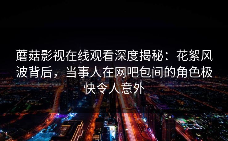 蘑菇影视在线观看深度揭秘：花絮风波背后，当事人在网吧包间的角色极快令人意外
