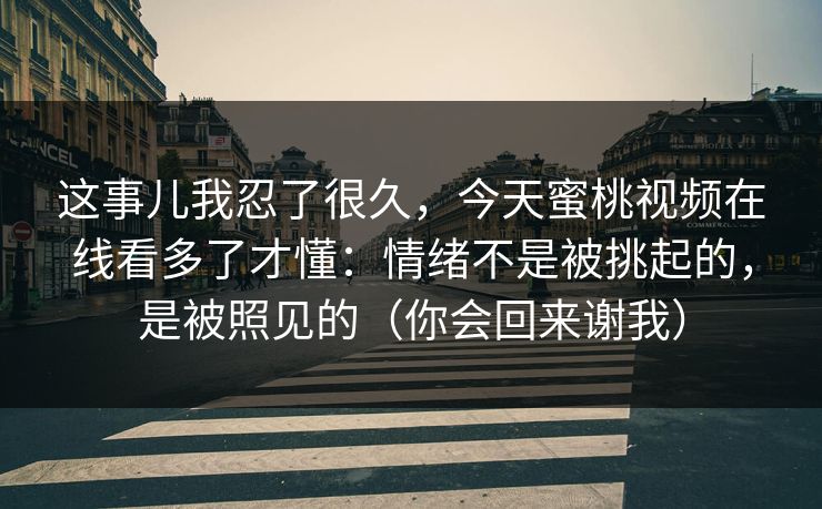 这事儿我忍了很久,今天蜜桃视频在线看多了才懂:情绪不是被挑起的,是被照见的(你会回来谢我) 这事儿我忍了很久,今天蜜桃视频在线看多了才懂:情绪不是被挑起的,是被照见的(你会回来谢我)