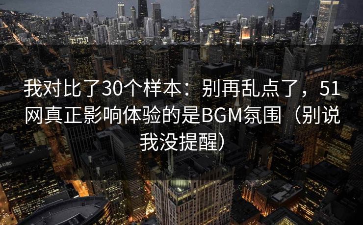 我对比了30个样本：别再乱点了，51网真正影响体验的是BGM氛围（别说我没提醒）